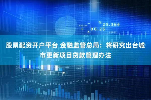 股票配资开户平台 金融监管总局：将研究出台城市更新项目贷款管理办法
