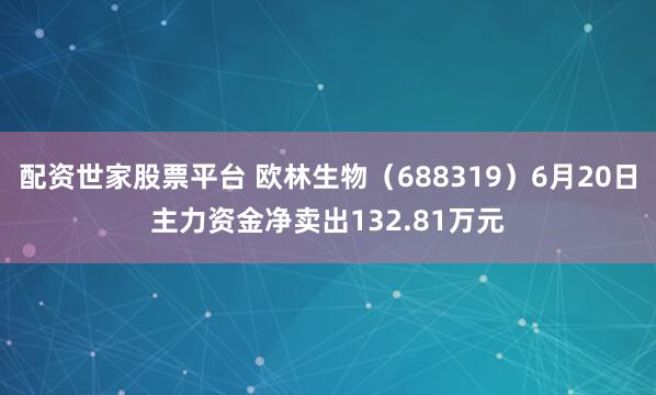 配资世家股票平台 欧林生物（688319）6月20日主力资金净卖出132.81万元
