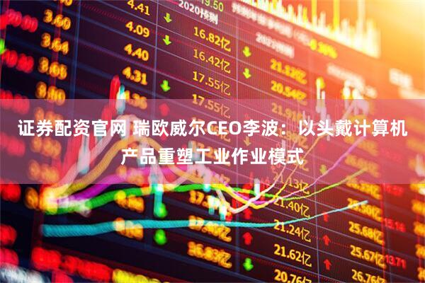 证券配资官网 瑞欧威尔CEO李波：以头戴计算机产品重塑工业作业模式