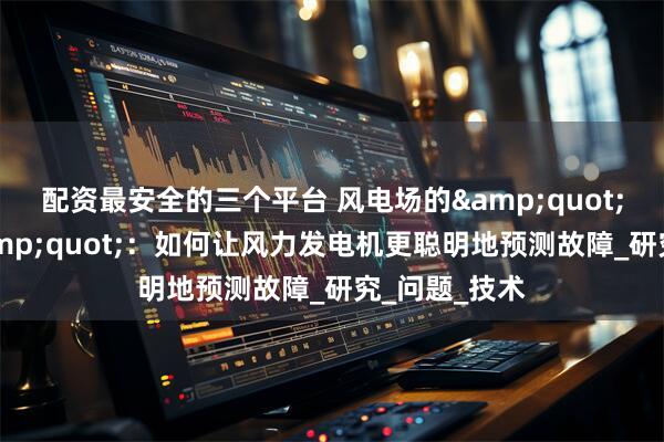 配资最安全的三个平台 风电场的&quot;智能医生&quot;：如何让风力发电机更聪明地预测故障_研究_问题_技术
