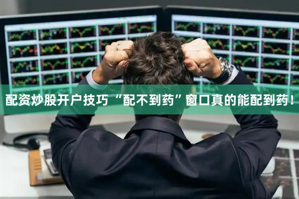 配资炒股开户技巧 “配不到药”窗口真的能配到药！