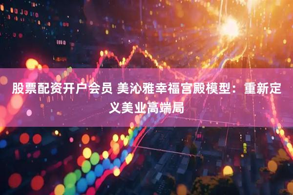 股票配资开户会员 美沁雅幸福宫殿模型：重新定义美业高端局