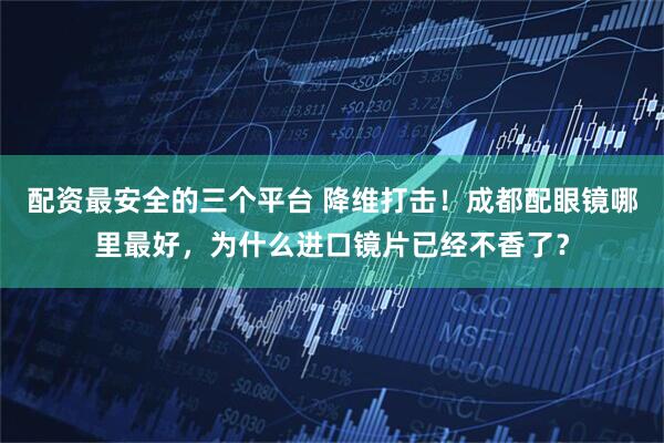 配资最安全的三个平台 降维打击！成都配眼镜哪里最好，为什么进口镜片已经不香了？