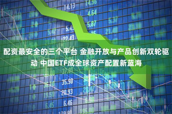 配资最安全的三个平台 金融开放与产品创新双轮驱动 中国ETF成全球资产配置新蓝海