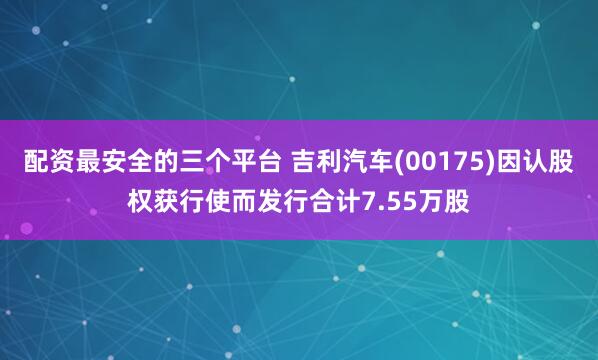 配资最安全的三个平台 吉利汽车(00175)因认股权获行使而发行合计7.55万股
