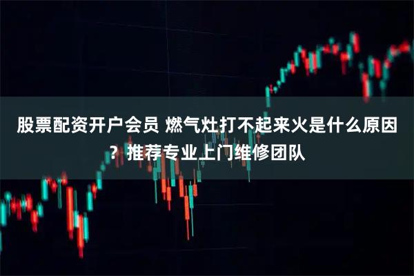 股票配资开户会员 燃气灶打不起来火是什么原因？推荐专业上门维修团队