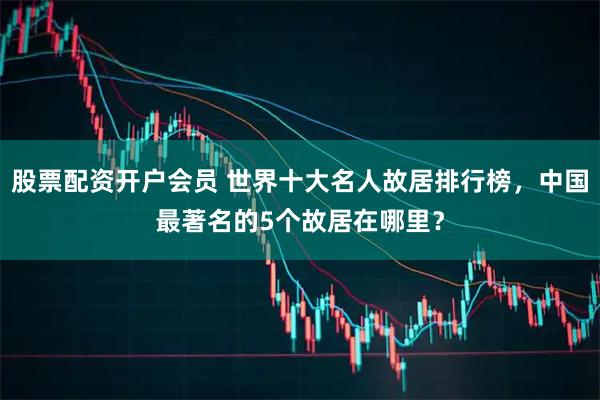 股票配资开户会员 世界十大名人故居排行榜，中国最著名的5个故居在哪里？