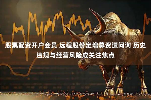 股票配资开户会员 远程股份定增募资遭问询 历史违规与经营风险成关注焦点