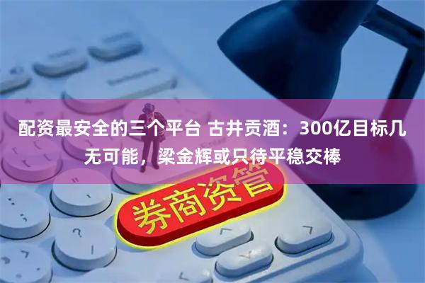配资最安全的三个平台 古井贡酒：300亿目标几无可能，梁金辉或只待平稳交棒