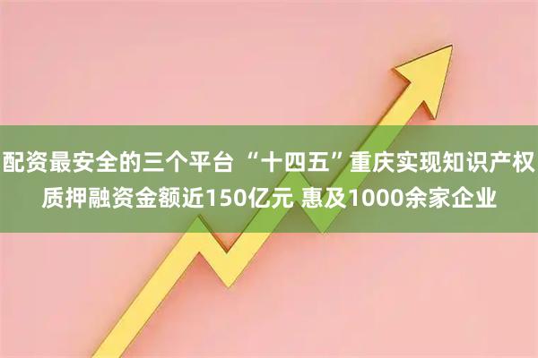 配资最安全的三个平台 “十四五”重庆实现知识产权质押融资金额近150亿元 惠及1000余家企业